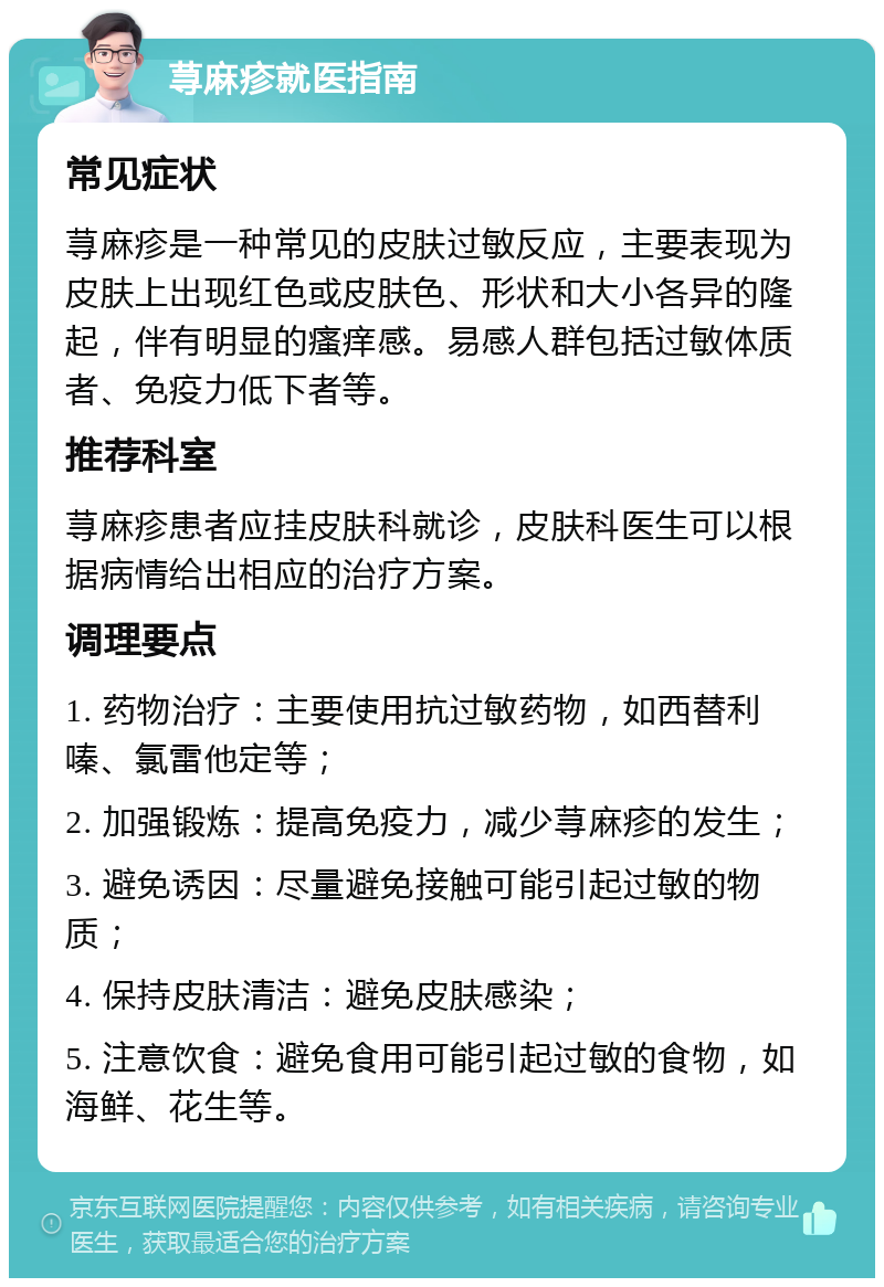 荨麻疹就医指南 常见症状 荨麻疹是一种常见的皮肤过敏反应，主要表现为皮肤上出现红色或皮肤色、形状和大小各异的隆起，伴有明显的瘙痒感。易感人群包括过敏体质者、免疫力低下者等。 推荐科室 荨麻疹患者应挂皮肤科就诊，皮肤科医生可以根据病情给出相应的治疗方案。 调理要点 1. 药物治疗：主要使用抗过敏药物，如西替利嗪、氯雷他定等； 2. 加强锻炼：提高免疫力，减少荨麻疹的发生； 3. 避免诱因：尽量避免接触可能引起过敏的物质； 4. 保持皮肤清洁：避免皮肤感染； 5. 注意饮食：避免食用可能引起过敏的食物，如海鲜、花生等。