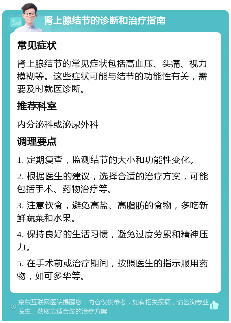 肾上腺结节的诊断和治疗指南 常见症状 肾上腺结节的常见症状包括高血压、头痛、视力模糊等。这些症状可能与结节的功能性有关，需要及时就医诊断。 推荐科室 内分泌科或泌尿外科 调理要点 1. 定期复查，监测结节的大小和功能性变化。 2. 根据医生的建议，选择合适的治疗方案，可能包括手术、药物治疗等。 3. 注意饮食，避免高盐、高脂肪的食物，多吃新鲜蔬菜和水果。 4. 保持良好的生活习惯，避免过度劳累和精神压力。 5. 在手术前或治疗期间，按照医生的指示服用药物，如可多华等。