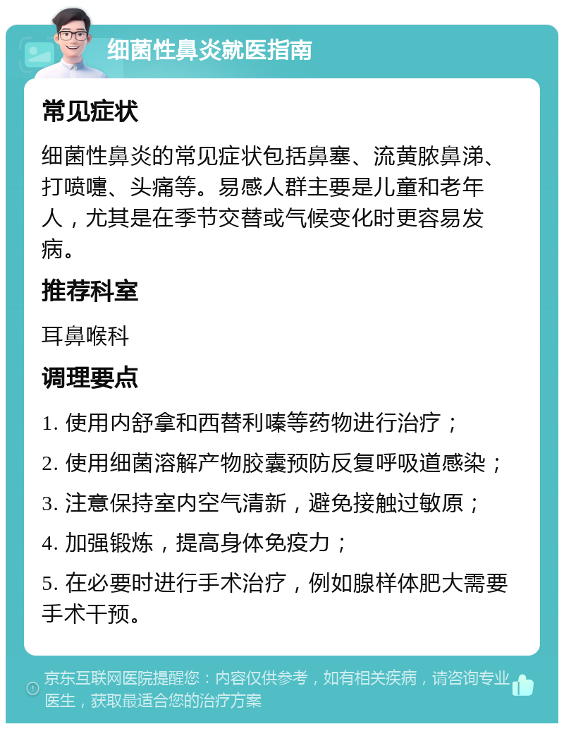 细菌性鼻炎就医指南 常见症状 细菌性鼻炎的常见症状包括鼻塞、流黄脓鼻涕、打喷嚏、头痛等。易感人群主要是儿童和老年人，尤其是在季节交替或气候变化时更容易发病。 推荐科室 耳鼻喉科 调理要点 1. 使用内舒拿和西替利嗪等药物进行治疗； 2. 使用细菌溶解产物胶囊预防反复呼吸道感染； 3. 注意保持室内空气清新，避免接触过敏原； 4. 加强锻炼，提高身体免疫力； 5. 在必要时进行手术治疗，例如腺样体肥大需要手术干预。