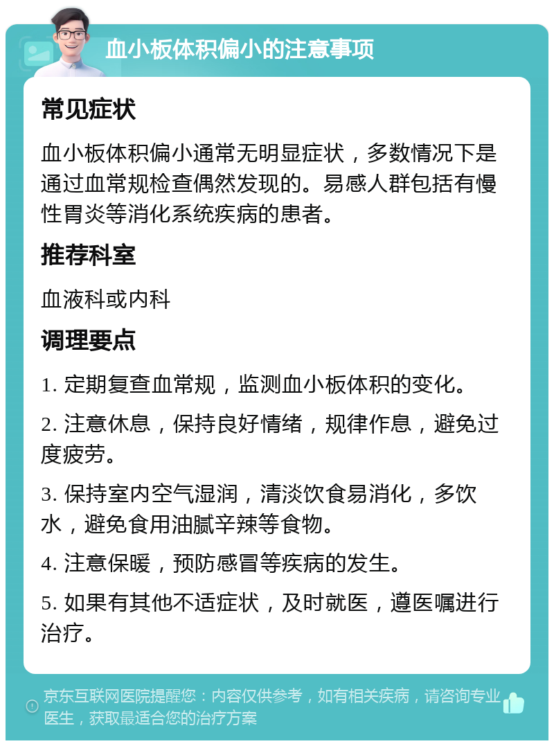 血小板体积偏小的注意事项 常见症状 血小板体积偏小通常无明显症状，多数情况下是通过血常规检查偶然发现的。易感人群包括有慢性胃炎等消化系统疾病的患者。 推荐科室 血液科或内科 调理要点 1. 定期复查血常规，监测血小板体积的变化。 2. 注意休息，保持良好情绪，规律作息，避免过度疲劳。 3. 保持室内空气湿润，清淡饮食易消化，多饮水，避免食用油腻辛辣等食物。 4. 注意保暖，预防感冒等疾病的发生。 5. 如果有其他不适症状，及时就医，遵医嘱进行治疗。