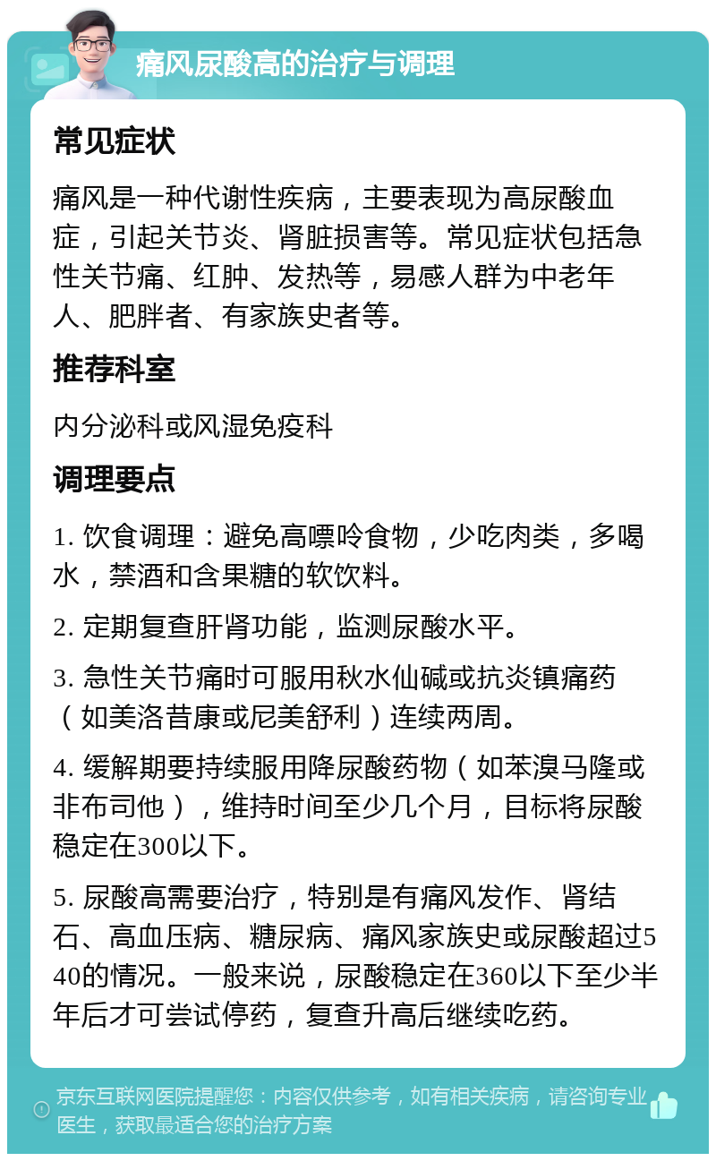 痛风尿酸高的治疗与调理 常见症状 痛风是一种代谢性疾病，主要表现为高尿酸血症，引起关节炎、肾脏损害等。常见症状包括急性关节痛、红肿、发热等，易感人群为中老年人、肥胖者、有家族史者等。 推荐科室 内分泌科或风湿免疫科 调理要点 1. 饮食调理：避免高嘌呤食物，少吃肉类，多喝水，禁酒和含果糖的软饮料。 2. 定期复查肝肾功能，监测尿酸水平。 3. 急性关节痛时可服用秋水仙碱或抗炎镇痛药（如美洛昔康或尼美舒利）连续两周。 4. 缓解期要持续服用降尿酸药物（如苯溴马隆或非布司他），维持时间至少几个月，目标将尿酸稳定在300以下。 5. 尿酸高需要治疗，特别是有痛风发作、肾结石、高血压病、糖尿病、痛风家族史或尿酸超过540的情况。一般来说，尿酸稳定在360以下至少半年后才可尝试停药，复查升高后继续吃药。