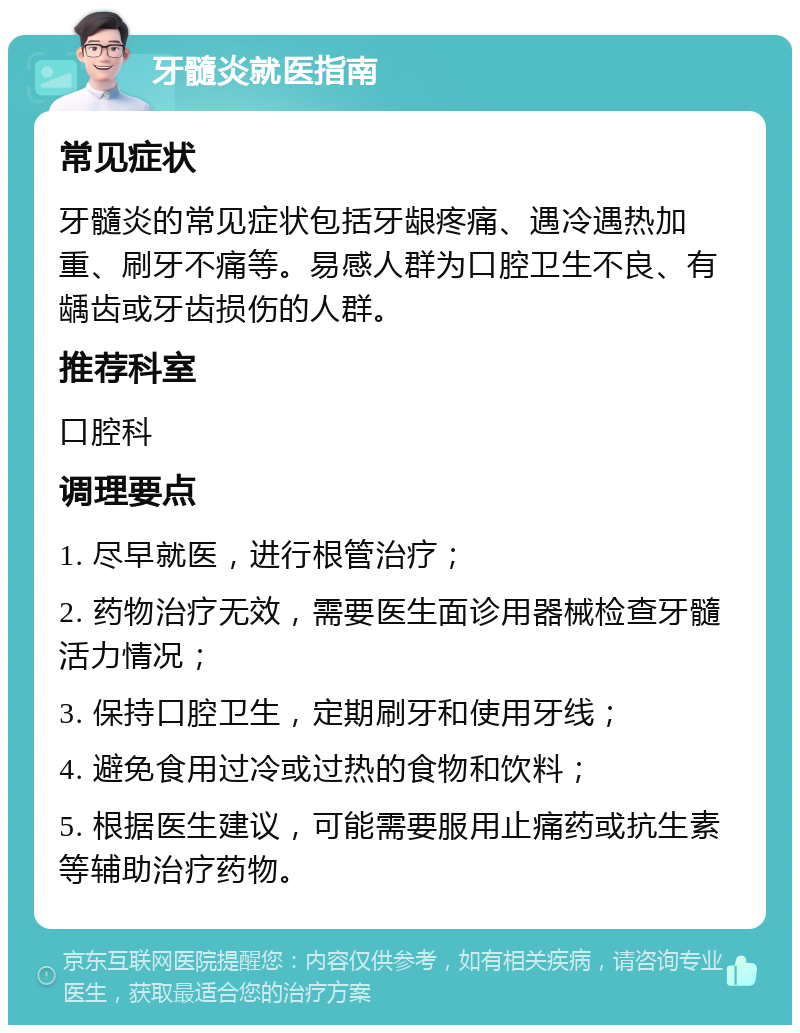 牙髓炎就医指南 常见症状 牙髓炎的常见症状包括牙龈疼痛、遇冷遇热加重、刷牙不痛等。易感人群为口腔卫生不良、有龋齿或牙齿损伤的人群。 推荐科室 口腔科 调理要点 1. 尽早就医，进行根管治疗； 2. 药物治疗无效，需要医生面诊用器械检查牙髓活力情况； 3. 保持口腔卫生，定期刷牙和使用牙线； 4. 避免食用过冷或过热的食物和饮料； 5. 根据医生建议，可能需要服用止痛药或抗生素等辅助治疗药物。