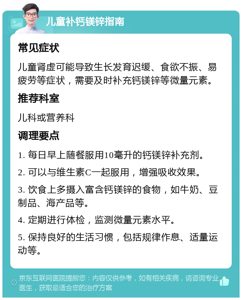 儿童补钙镁锌指南 常见症状 儿童肾虚可能导致生长发育迟缓、食欲不振、易疲劳等症状，需要及时补充钙镁锌等微量元素。 推荐科室 儿科或营养科 调理要点 1. 每日早上随餐服用10毫升的钙镁锌补充剂。 2. 可以与维生素C一起服用，增强吸收效果。 3. 饮食上多摄入富含钙镁锌的食物，如牛奶、豆制品、海产品等。 4. 定期进行体检，监测微量元素水平。 5. 保持良好的生活习惯，包括规律作息、适量运动等。