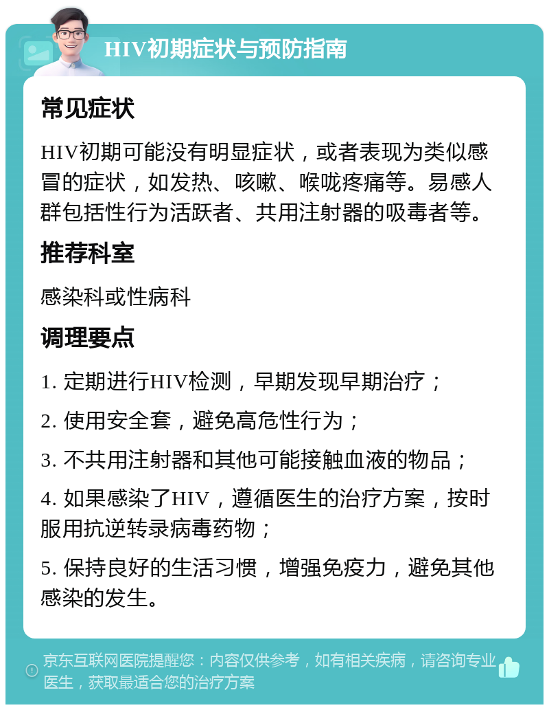 HIV初期症状与预防指南 常见症状 HIV初期可能没有明显症状，或者表现为类似感冒的症状，如发热、咳嗽、喉咙疼痛等。易感人群包括性行为活跃者、共用注射器的吸毒者等。 推荐科室 感染科或性病科 调理要点 1. 定期进行HIV检测，早期发现早期治疗； 2. 使用安全套，避免高危性行为； 3. 不共用注射器和其他可能接触血液的物品； 4. 如果感染了HIV，遵循医生的治疗方案，按时服用抗逆转录病毒药物； 5. 保持良好的生活习惯，增强免疫力，避免其他感染的发生。