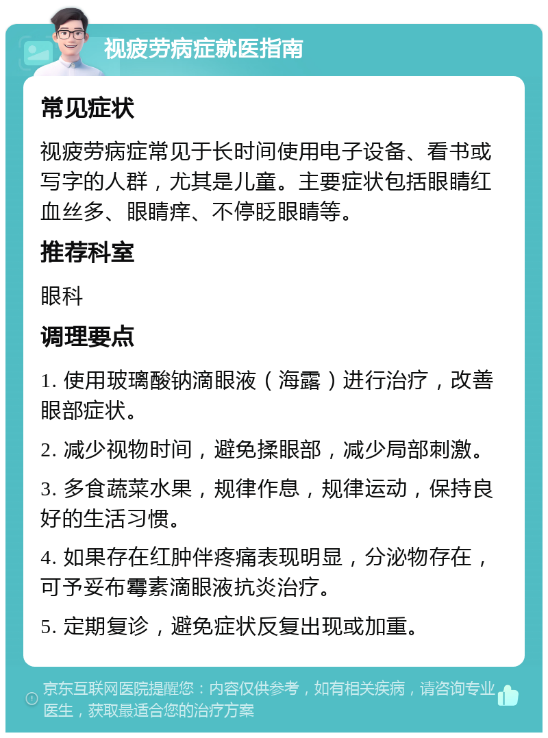 视疲劳病症就医指南 常见症状 视疲劳病症常见于长时间使用电子设备、看书或写字的人群，尤其是儿童。主要症状包括眼睛红血丝多、眼睛痒、不停眨眼睛等。 推荐科室 眼科 调理要点 1. 使用玻璃酸钠滴眼液（海露）进行治疗，改善眼部症状。 2. 减少视物时间，避免揉眼部，减少局部刺激。 3. 多食蔬菜水果，规律作息，规律运动，保持良好的生活习惯。 4. 如果存在红肿伴疼痛表现明显，分泌物存在，可予妥布霉素滴眼液抗炎治疗。 5. 定期复诊，避免症状反复出现或加重。