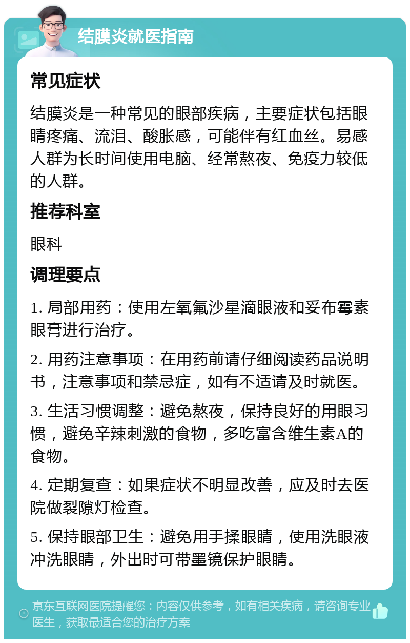 结膜炎就医指南 常见症状 结膜炎是一种常见的眼部疾病，主要症状包括眼睛疼痛、流泪、酸胀感，可能伴有红血丝。易感人群为长时间使用电脑、经常熬夜、免疫力较低的人群。 推荐科室 眼科 调理要点 1. 局部用药：使用左氧氟沙星滴眼液和妥布霉素眼膏进行治疗。 2. 用药注意事项：在用药前请仔细阅读药品说明书，注意事项和禁忌症，如有不适请及时就医。 3. 生活习惯调整：避免熬夜，保持良好的用眼习惯，避免辛辣刺激的食物，多吃富含维生素A的食物。 4. 定期复查：如果症状不明显改善，应及时去医院做裂隙灯检查。 5. 保持眼部卫生：避免用手揉眼睛，使用洗眼液冲洗眼睛，外出时可带墨镜保护眼睛。