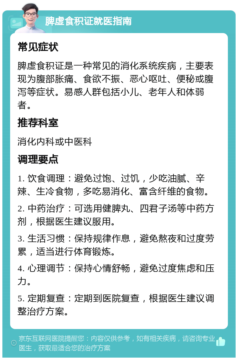 脾虚食积证就医指南 常见症状 脾虚食积证是一种常见的消化系统疾病，主要表现为腹部胀痛、食欲不振、恶心呕吐、便秘或腹泻等症状。易感人群包括小儿、老年人和体弱者。 推荐科室 消化内科或中医科 调理要点 1. 饮食调理：避免过饱、过饥，少吃油腻、辛辣、生冷食物，多吃易消化、富含纤维的食物。 2. 中药治疗：可选用健脾丸、四君子汤等中药方剂，根据医生建议服用。 3. 生活习惯：保持规律作息，避免熬夜和过度劳累，适当进行体育锻炼。 4. 心理调节：保持心情舒畅，避免过度焦虑和压力。 5. 定期复查：定期到医院复查，根据医生建议调整治疗方案。