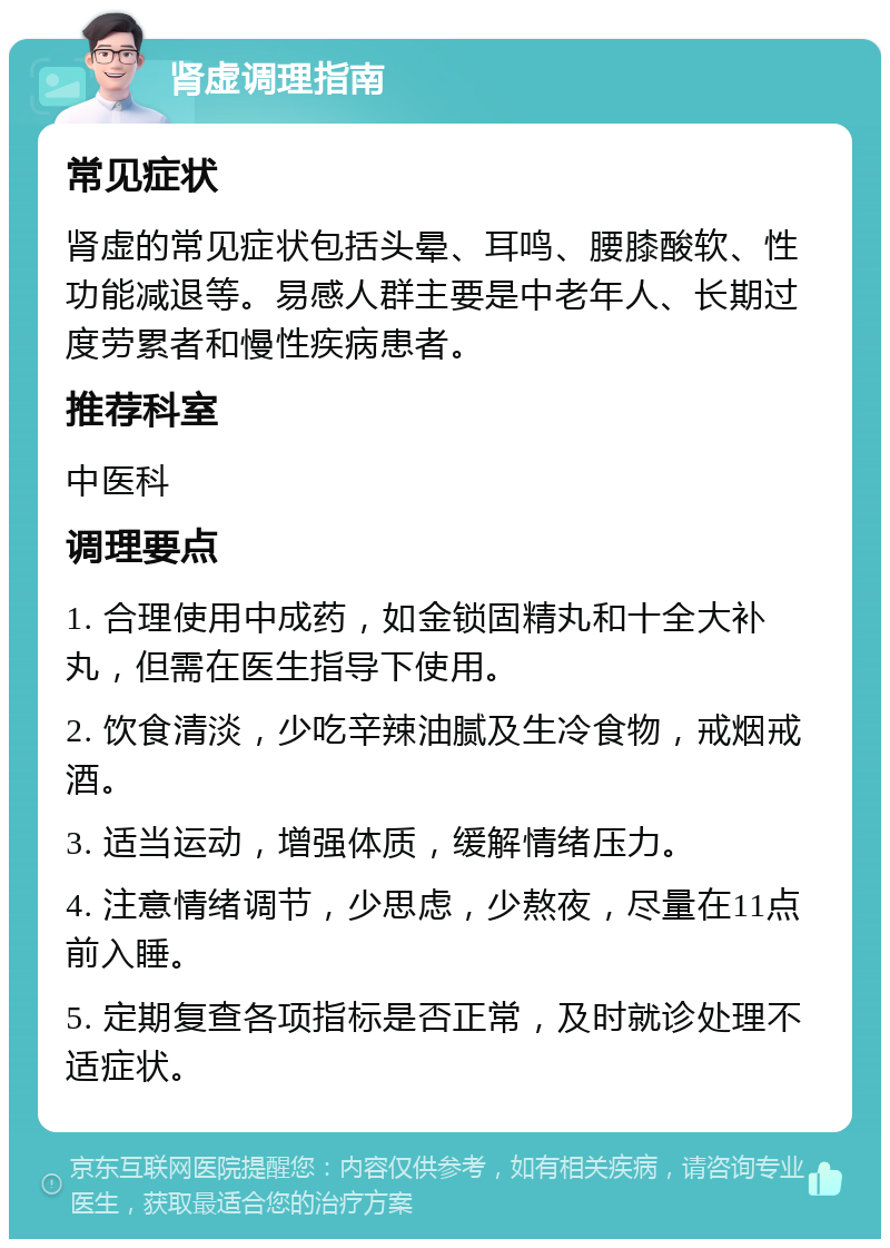 肾虚调理指南 常见症状 肾虚的常见症状包括头晕、耳鸣、腰膝酸软、性功能减退等。易感人群主要是中老年人、长期过度劳累者和慢性疾病患者。 推荐科室 中医科 调理要点 1. 合理使用中成药，如金锁固精丸和十全大补丸，但需在医生指导下使用。 2. 饮食清淡，少吃辛辣油腻及生冷食物，戒烟戒酒。 3. 适当运动，增强体质，缓解情绪压力。 4. 注意情绪调节，少思虑，少熬夜，尽量在11点前入睡。 5. 定期复查各项指标是否正常，及时就诊处理不适症状。