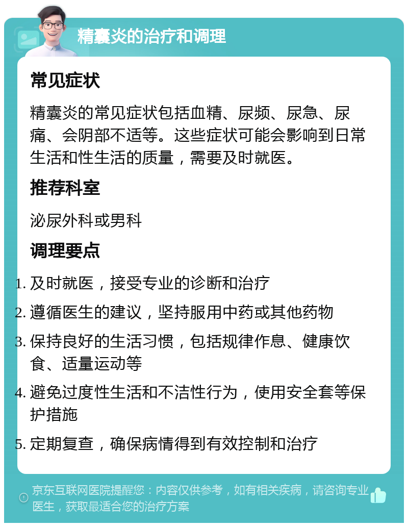 精囊炎的治疗和调理 常见症状 精囊炎的常见症状包括血精、尿频、尿急、尿痛、会阴部不适等。这些症状可能会影响到日常生活和性生活的质量，需要及时就医。 推荐科室 泌尿外科或男科 调理要点 及时就医，接受专业的诊断和治疗 遵循医生的建议，坚持服用中药或其他药物 保持良好的生活习惯，包括规律作息、健康饮食、适量运动等 避免过度性生活和不洁性行为，使用安全套等保护措施 定期复查，确保病情得到有效控制和治疗