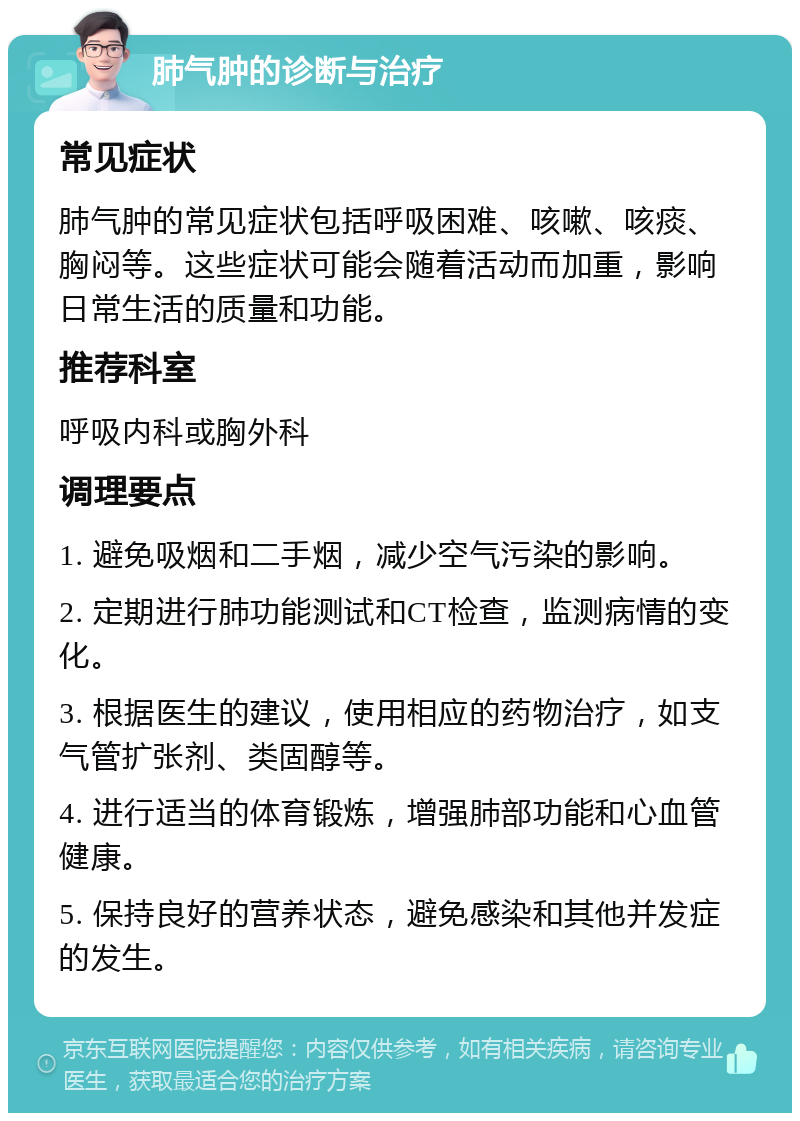 肺气肿的诊断与治疗 常见症状 肺气肿的常见症状包括呼吸困难、咳嗽、咳痰、胸闷等。这些症状可能会随着活动而加重，影响日常生活的质量和功能。 推荐科室 呼吸内科或胸外科 调理要点 1. 避免吸烟和二手烟，减少空气污染的影响。 2. 定期进行肺功能测试和CT检查，监测病情的变化。 3. 根据医生的建议，使用相应的药物治疗，如支气管扩张剂、类固醇等。 4. 进行适当的体育锻炼，增强肺部功能和心血管健康。 5. 保持良好的营养状态，避免感染和其他并发症的发生。