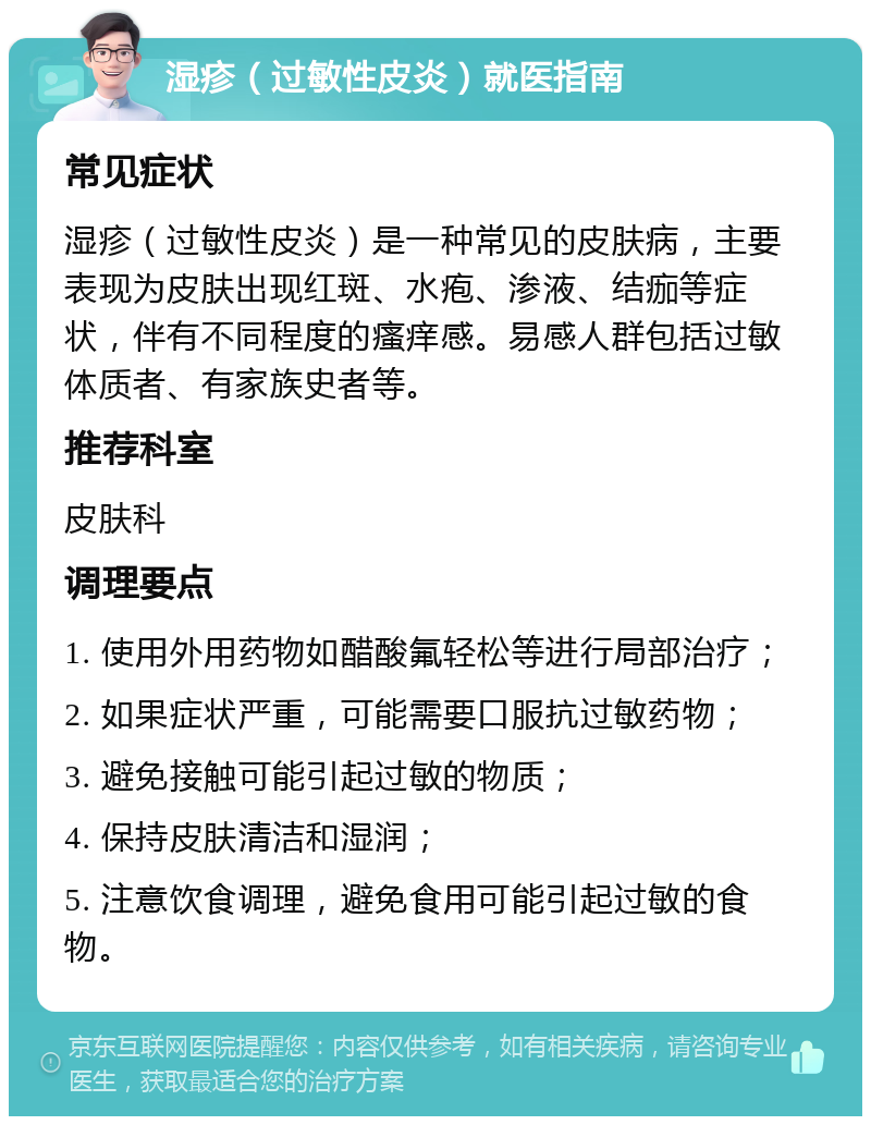 湿疹（过敏性皮炎）就医指南 常见症状 湿疹（过敏性皮炎）是一种常见的皮肤病，主要表现为皮肤出现红斑、水疱、渗液、结痂等症状，伴有不同程度的瘙痒感。易感人群包括过敏体质者、有家族史者等。 推荐科室 皮肤科 调理要点 1. 使用外用药物如醋酸氟轻松等进行局部治疗； 2. 如果症状严重，可能需要口服抗过敏药物； 3. 避免接触可能引起过敏的物质； 4. 保持皮肤清洁和湿润； 5. 注意饮食调理，避免食用可能引起过敏的食物。