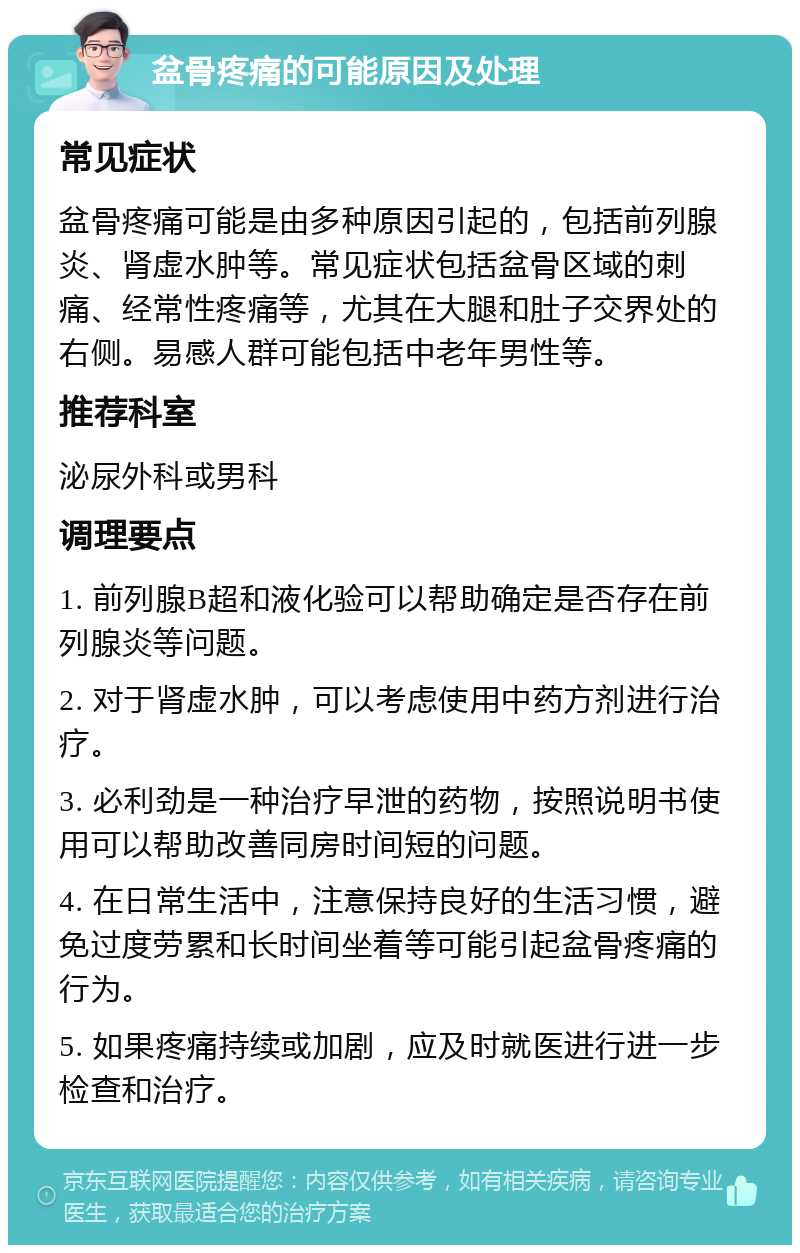 盆骨疼痛的可能原因及处理 常见症状 盆骨疼痛可能是由多种原因引起的，包括前列腺炎、肾虚水肿等。常见症状包括盆骨区域的刺痛、经常性疼痛等，尤其在大腿和肚子交界处的右侧。易感人群可能包括中老年男性等。 推荐科室 泌尿外科或男科 调理要点 1. 前列腺B超和液化验可以帮助确定是否存在前列腺炎等问题。 2. 对于肾虚水肿，可以考虑使用中药方剂进行治疗。 3. 必利劲是一种治疗早泄的药物，按照说明书使用可以帮助改善同房时间短的问题。 4. 在日常生活中，注意保持良好的生活习惯，避免过度劳累和长时间坐着等可能引起盆骨疼痛的行为。 5. 如果疼痛持续或加剧，应及时就医进行进一步检查和治疗。