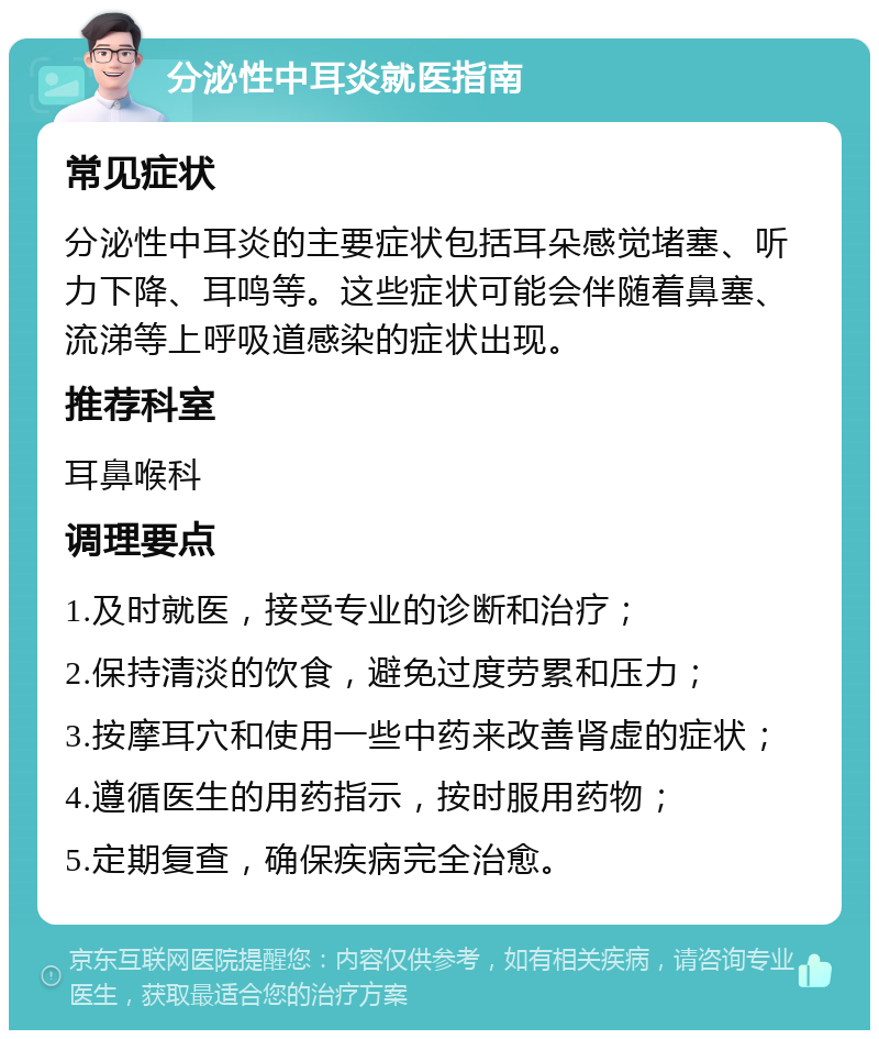 分泌性中耳炎就医指南 常见症状 分泌性中耳炎的主要症状包括耳朵感觉堵塞、听力下降、耳鸣等。这些症状可能会伴随着鼻塞、流涕等上呼吸道感染的症状出现。 推荐科室 耳鼻喉科 调理要点 1.及时就医，接受专业的诊断和治疗； 2.保持清淡的饮食，避免过度劳累和压力； 3.按摩耳穴和使用一些中药来改善肾虚的症状； 4.遵循医生的用药指示，按时服用药物； 5.定期复查，确保疾病完全治愈。