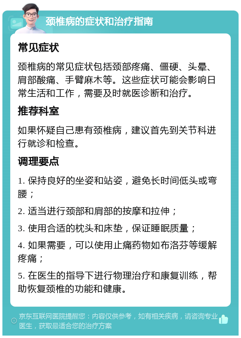 颈椎病的症状和治疗指南 常见症状 颈椎病的常见症状包括颈部疼痛、僵硬、头晕、肩部酸痛、手臂麻木等。这些症状可能会影响日常生活和工作，需要及时就医诊断和治疗。 推荐科室 如果怀疑自己患有颈椎病，建议首先到关节科进行就诊和检查。 调理要点 1. 保持良好的坐姿和站姿，避免长时间低头或弯腰； 2. 适当进行颈部和肩部的按摩和拉伸； 3. 使用合适的枕头和床垫，保证睡眠质量； 4. 如果需要，可以使用止痛药物如布洛芬等缓解疼痛； 5. 在医生的指导下进行物理治疗和康复训练，帮助恢复颈椎的功能和健康。