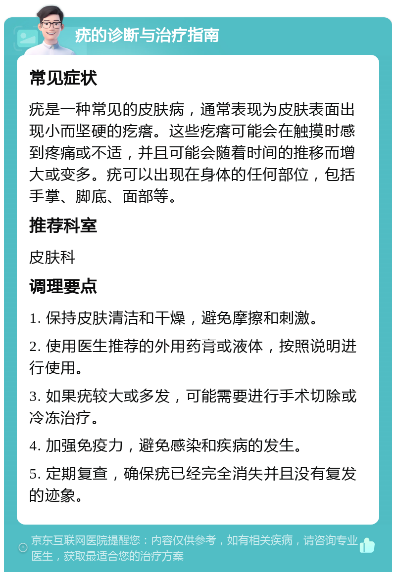 疣的诊断与治疗指南 常见症状 疣是一种常见的皮肤病，通常表现为皮肤表面出现小而坚硬的疙瘩。这些疙瘩可能会在触摸时感到疼痛或不适，并且可能会随着时间的推移而增大或变多。疣可以出现在身体的任何部位，包括手掌、脚底、面部等。 推荐科室 皮肤科 调理要点 1. 保持皮肤清洁和干燥，避免摩擦和刺激。 2. 使用医生推荐的外用药膏或液体，按照说明进行使用。 3. 如果疣较大或多发，可能需要进行手术切除或冷冻治疗。 4. 加强免疫力，避免感染和疾病的发生。 5. 定期复查，确保疣已经完全消失并且没有复发的迹象。