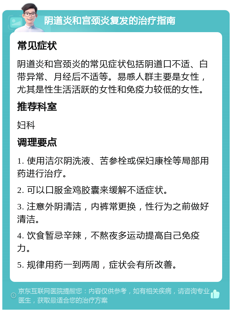 阴道炎和宫颈炎复发的治疗指南 常见症状 阴道炎和宫颈炎的常见症状包括阴道口不适、白带异常、月经后不适等。易感人群主要是女性，尤其是性生活活跃的女性和免疫力较低的女性。 推荐科室 妇科 调理要点 1. 使用洁尔阴洗液、苦参栓或保妇康栓等局部用药进行治疗。 2. 可以口服金鸡胶囊来缓解不适症状。 3. 注意外阴清洁，内裤常更换，性行为之前做好清洁。 4. 饮食暂忌辛辣，不熬夜多运动提高自己免疫力。 5. 规律用药一到两周，症状会有所改善。