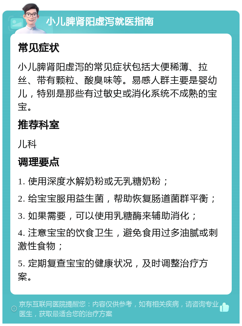 小儿脾肾阳虚泻就医指南 常见症状 小儿脾肾阳虚泻的常见症状包括大便稀薄、拉丝、带有颗粒、酸臭味等。易感人群主要是婴幼儿，特别是那些有过敏史或消化系统不成熟的宝宝。 推荐科室 儿科 调理要点 1. 使用深度水解奶粉或无乳糖奶粉； 2. 给宝宝服用益生菌，帮助恢复肠道菌群平衡； 3. 如果需要，可以使用乳糖酶来辅助消化； 4. 注意宝宝的饮食卫生，避免食用过多油腻或刺激性食物； 5. 定期复查宝宝的健康状况，及时调整治疗方案。