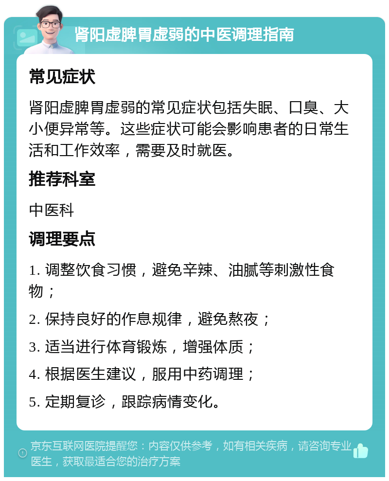 肾阳虚脾胃虚弱的中医调理指南 常见症状 肾阳虚脾胃虚弱的常见症状包括失眠、口臭、大小便异常等。这些症状可能会影响患者的日常生活和工作效率，需要及时就医。 推荐科室 中医科 调理要点 1. 调整饮食习惯，避免辛辣、油腻等刺激性食物； 2. 保持良好的作息规律，避免熬夜； 3. 适当进行体育锻炼，增强体质； 4. 根据医生建议，服用中药调理； 5. 定期复诊，跟踪病情变化。