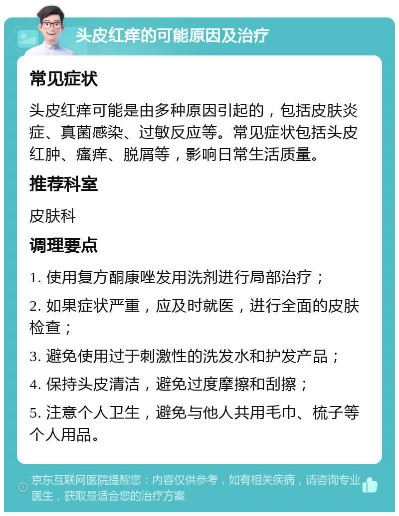 头皮红痒的可能原因及治疗 常见症状 头皮红痒可能是由多种原因引起的，包括皮肤炎症、真菌感染、过敏反应等。常见症状包括头皮红肿、瘙痒、脱屑等，影响日常生活质量。 推荐科室 皮肤科 调理要点 1. 使用复方酮康唑发用洗剂进行局部治疗； 2. 如果症状严重，应及时就医，进行全面的皮肤检查； 3. 避免使用过于刺激性的洗发水和护发产品； 4. 保持头皮清洁，避免过度摩擦和刮擦； 5. 注意个人卫生，避免与他人共用毛巾、梳子等个人用品。