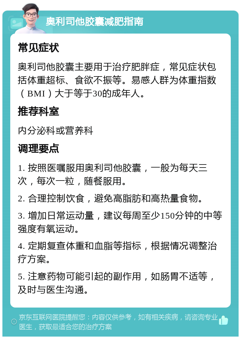 奥利司他胶囊减肥指南 常见症状 奥利司他胶囊主要用于治疗肥胖症，常见症状包括体重超标、食欲不振等。易感人群为体重指数（BMI）大于等于30的成年人。 推荐科室 内分泌科或营养科 调理要点 1. 按照医嘱服用奥利司他胶囊，一般为每天三次，每次一粒，随餐服用。 2. 合理控制饮食，避免高脂肪和高热量食物。 3. 增加日常运动量，建议每周至少150分钟的中等强度有氧运动。 4. 定期复查体重和血脂等指标，根据情况调整治疗方案。 5. 注意药物可能引起的副作用，如肠胃不适等，及时与医生沟通。