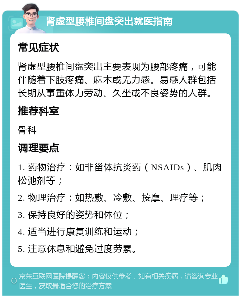 肾虚型腰椎间盘突出就医指南 常见症状 肾虚型腰椎间盘突出主要表现为腰部疼痛，可能伴随着下肢疼痛、麻木或无力感。易感人群包括长期从事重体力劳动、久坐或不良姿势的人群。 推荐科室 骨科 调理要点 1. 药物治疗：如非甾体抗炎药（NSAIDs）、肌肉松弛剂等； 2. 物理治疗：如热敷、冷敷、按摩、理疗等； 3. 保持良好的姿势和体位； 4. 适当进行康复训练和运动； 5. 注意休息和避免过度劳累。