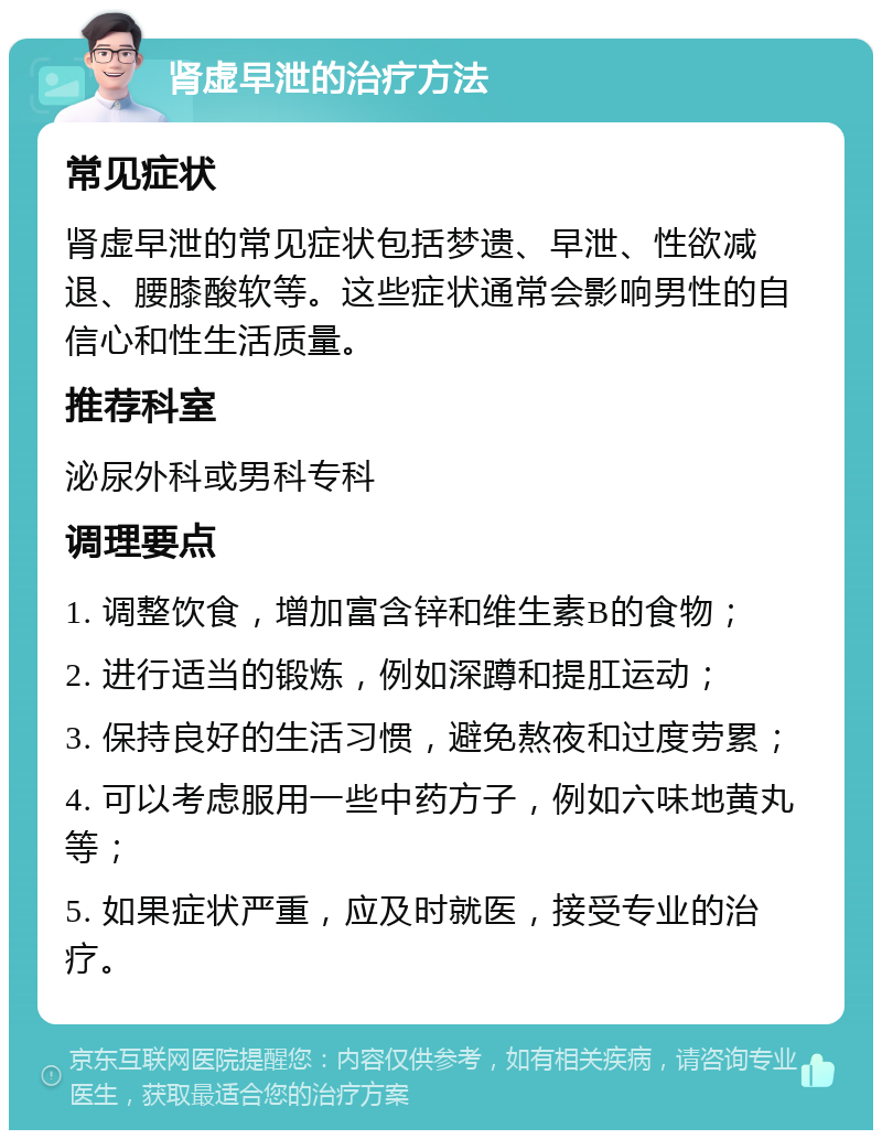 肾虚早泄的治疗方法 常见症状 肾虚早泄的常见症状包括梦遗、早泄、性欲减退、腰膝酸软等。这些症状通常会影响男性的自信心和性生活质量。 推荐科室 泌尿外科或男科专科 调理要点 1. 调整饮食，增加富含锌和维生素B的食物； 2. 进行适当的锻炼，例如深蹲和提肛运动； 3. 保持良好的生活习惯，避免熬夜和过度劳累； 4. 可以考虑服用一些中药方子，例如六味地黄丸等； 5. 如果症状严重，应及时就医，接受专业的治疗。