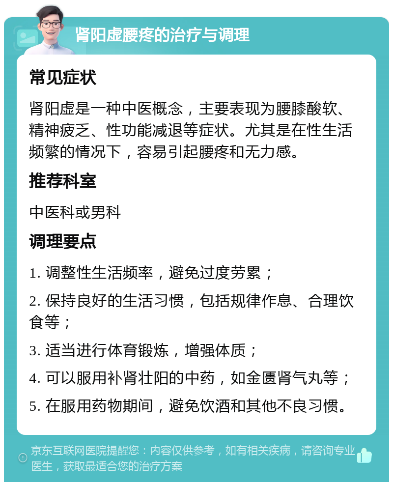 肾阳虚腰疼的治疗与调理 常见症状 肾阳虚是一种中医概念，主要表现为腰膝酸软、精神疲乏、性功能减退等症状。尤其是在性生活频繁的情况下，容易引起腰疼和无力感。 推荐科室 中医科或男科 调理要点 1. 调整性生活频率，避免过度劳累； 2. 保持良好的生活习惯，包括规律作息、合理饮食等； 3. 适当进行体育锻炼，增强体质； 4. 可以服用补肾壮阳的中药，如金匮肾气丸等； 5. 在服用药物期间，避免饮酒和其他不良习惯。