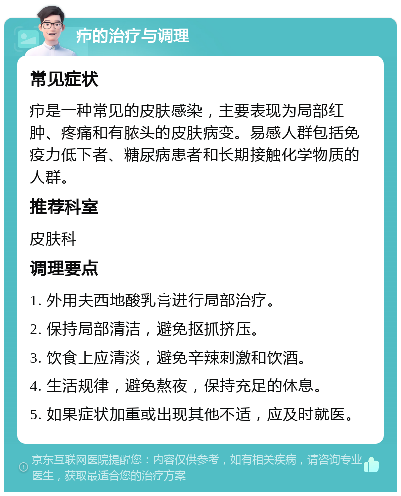 疖的治疗与调理 常见症状 疖是一种常见的皮肤感染，主要表现为局部红肿、疼痛和有脓头的皮肤病变。易感人群包括免疫力低下者、糖尿病患者和长期接触化学物质的人群。 推荐科室 皮肤科 调理要点 1. 外用夫西地酸乳膏进行局部治疗。 2. 保持局部清洁，避免抠抓挤压。 3. 饮食上应清淡，避免辛辣刺激和饮酒。 4. 生活规律，避免熬夜，保持充足的休息。 5. 如果症状加重或出现其他不适，应及时就医。