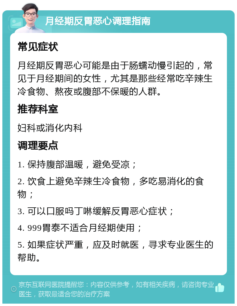 月经期反胃恶心调理指南 常见症状 月经期反胃恶心可能是由于肠蠕动慢引起的，常见于月经期间的女性，尤其是那些经常吃辛辣生冷食物、熬夜或腹部不保暖的人群。 推荐科室 妇科或消化内科 调理要点 1. 保持腹部温暖，避免受凉； 2. 饮食上避免辛辣生冷食物，多吃易消化的食物； 3. 可以口服吗丁啉缓解反胃恶心症状； 4. 999胃泰不适合月经期使用； 5. 如果症状严重，应及时就医，寻求专业医生的帮助。