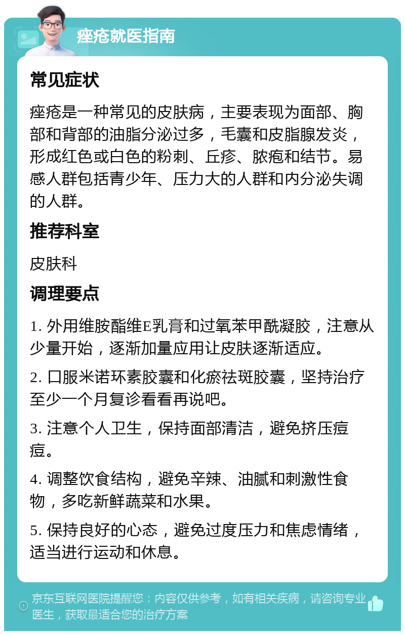 痤疮就医指南 常见症状 痤疮是一种常见的皮肤病，主要表现为面部、胸部和背部的油脂分泌过多，毛囊和皮脂腺发炎，形成红色或白色的粉刺、丘疹、脓疱和结节。易感人群包括青少年、压力大的人群和内分泌失调的人群。 推荐科室 皮肤科 调理要点 1. 外用维胺酯维E乳膏和过氧苯甲酰凝胶，注意从少量开始，逐渐加量应用让皮肤逐渐适应。 2. 口服米诺环素胶囊和化瘀祛斑胶囊，坚持治疗至少一个月复诊看看再说吧。 3. 注意个人卫生，保持面部清洁，避免挤压痘痘。 4. 调整饮食结构，避免辛辣、油腻和刺激性食物，多吃新鲜蔬菜和水果。 5. 保持良好的心态，避免过度压力和焦虑情绪，适当进行运动和休息。