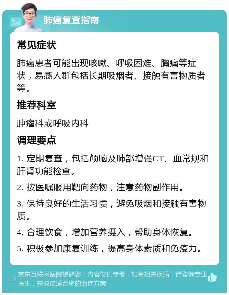 肺癌复查指南 常见症状 肺癌患者可能出现咳嗽、呼吸困难、胸痛等症状，易感人群包括长期吸烟者、接触有害物质者等。 推荐科室 肿瘤科或呼吸内科 调理要点 1. 定期复查，包括颅脑及肺部增强CT、血常规和肝肾功能检查。 2. 按医嘱服用靶向药物，注意药物副作用。 3. 保持良好的生活习惯，避免吸烟和接触有害物质。 4. 合理饮食，增加营养摄入，帮助身体恢复。 5. 积极参加康复训练，提高身体素质和免疫力。