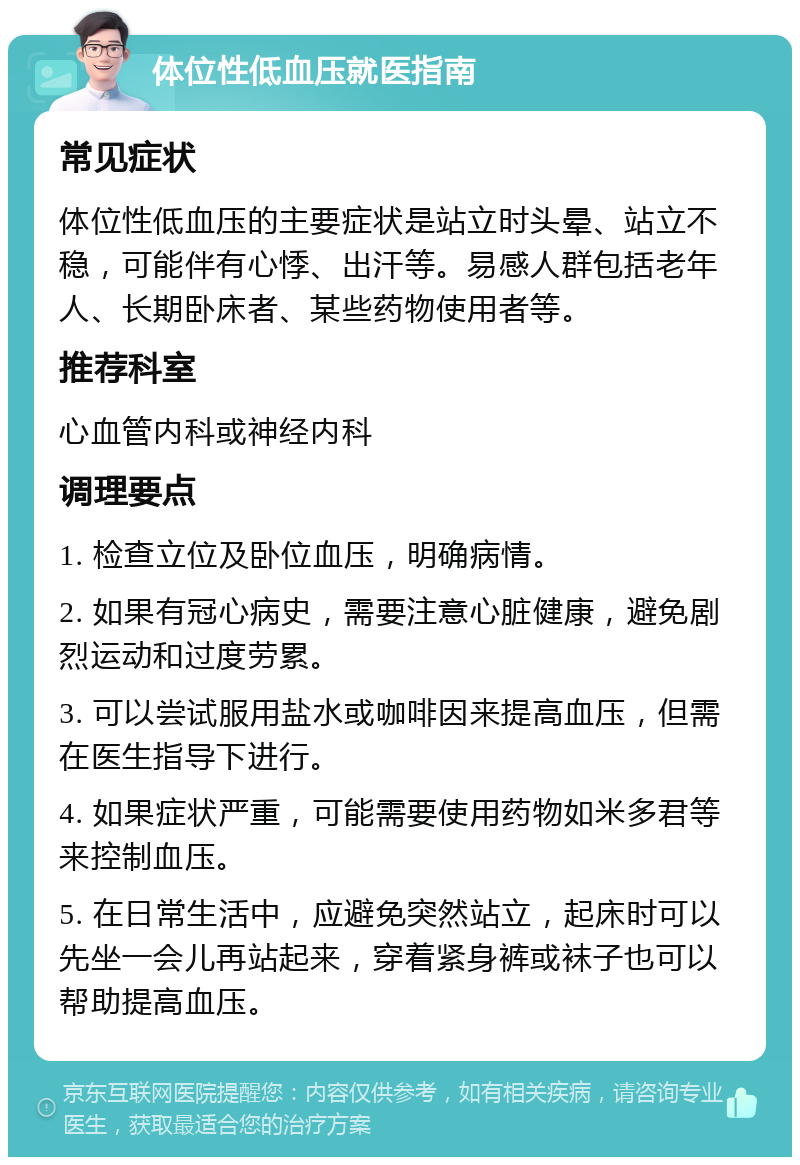 体位性低血压就医指南 常见症状 体位性低血压的主要症状是站立时头晕、站立不稳，可能伴有心悸、出汗等。易感人群包括老年人、长期卧床者、某些药物使用者等。 推荐科室 心血管内科或神经内科 调理要点 1. 检查立位及卧位血压，明确病情。 2. 如果有冠心病史，需要注意心脏健康，避免剧烈运动和过度劳累。 3. 可以尝试服用盐水或咖啡因来提高血压，但需在医生指导下进行。 4. 如果症状严重，可能需要使用药物如米多君等来控制血压。 5. 在日常生活中，应避免突然站立，起床时可以先坐一会儿再站起来，穿着紧身裤或袜子也可以帮助提高血压。