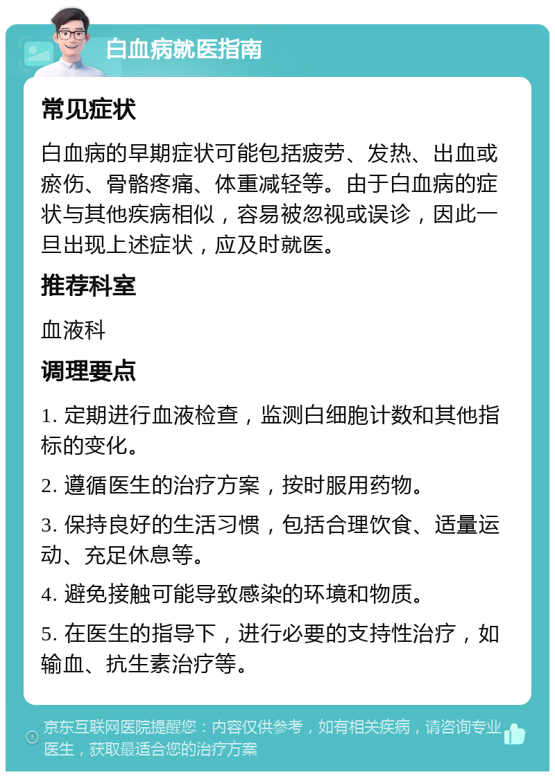 白血病就医指南 常见症状 白血病的早期症状可能包括疲劳、发热、出血或瘀伤、骨骼疼痛、体重减轻等。由于白血病的症状与其他疾病相似，容易被忽视或误诊，因此一旦出现上述症状，应及时就医。 推荐科室 血液科 调理要点 1. 定期进行血液检查，监测白细胞计数和其他指标的变化。 2. 遵循医生的治疗方案，按时服用药物。 3. 保持良好的生活习惯，包括合理饮食、适量运动、充足休息等。 4. 避免接触可能导致感染的环境和物质。 5. 在医生的指导下，进行必要的支持性治疗，如输血、抗生素治疗等。