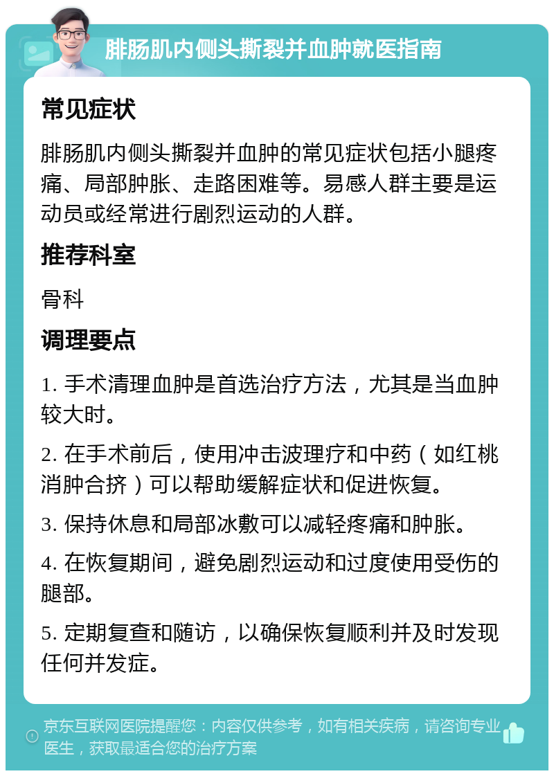 腓肠肌内侧头撕裂并血肿就医指南 常见症状 腓肠肌内侧头撕裂并血肿的常见症状包括小腿疼痛、局部肿胀、走路困难等。易感人群主要是运动员或经常进行剧烈运动的人群。 推荐科室 骨科 调理要点 1. 手术清理血肿是首选治疗方法，尤其是当血肿较大时。 2. 在手术前后，使用冲击波理疗和中药（如红桃消肿合挤）可以帮助缓解症状和促进恢复。 3. 保持休息和局部冰敷可以减轻疼痛和肿胀。 4. 在恢复期间，避免剧烈运动和过度使用受伤的腿部。 5. 定期复查和随访，以确保恢复顺利并及时发现任何并发症。