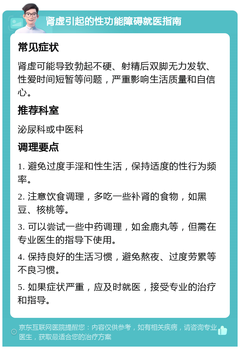 肾虚引起的性功能障碍就医指南 常见症状 肾虚可能导致勃起不硬、射精后双脚无力发软、性爱时间短暂等问题，严重影响生活质量和自信心。 推荐科室 泌尿科或中医科 调理要点 1. 避免过度手淫和性生活，保持适度的性行为频率。 2. 注意饮食调理，多吃一些补肾的食物，如黑豆、核桃等。 3. 可以尝试一些中药调理，如金鹿丸等，但需在专业医生的指导下使用。 4. 保持良好的生活习惯，避免熬夜、过度劳累等不良习惯。 5. 如果症状严重，应及时就医，接受专业的治疗和指导。