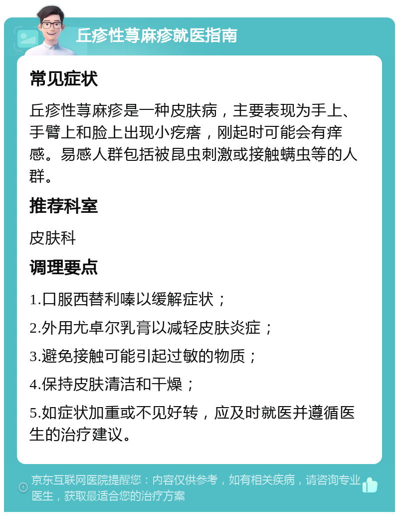 丘疹性荨麻疹就医指南 常见症状 丘疹性荨麻疹是一种皮肤病，主要表现为手上、手臂上和脸上出现小疙瘩，刚起时可能会有痒感。易感人群包括被昆虫刺激或接触螨虫等的人群。 推荐科室 皮肤科 调理要点 1.口服西替利嗪以缓解症状； 2.外用尤卓尔乳膏以减轻皮肤炎症； 3.避免接触可能引起过敏的物质； 4.保持皮肤清洁和干燥； 5.如症状加重或不见好转，应及时就医并遵循医生的治疗建议。