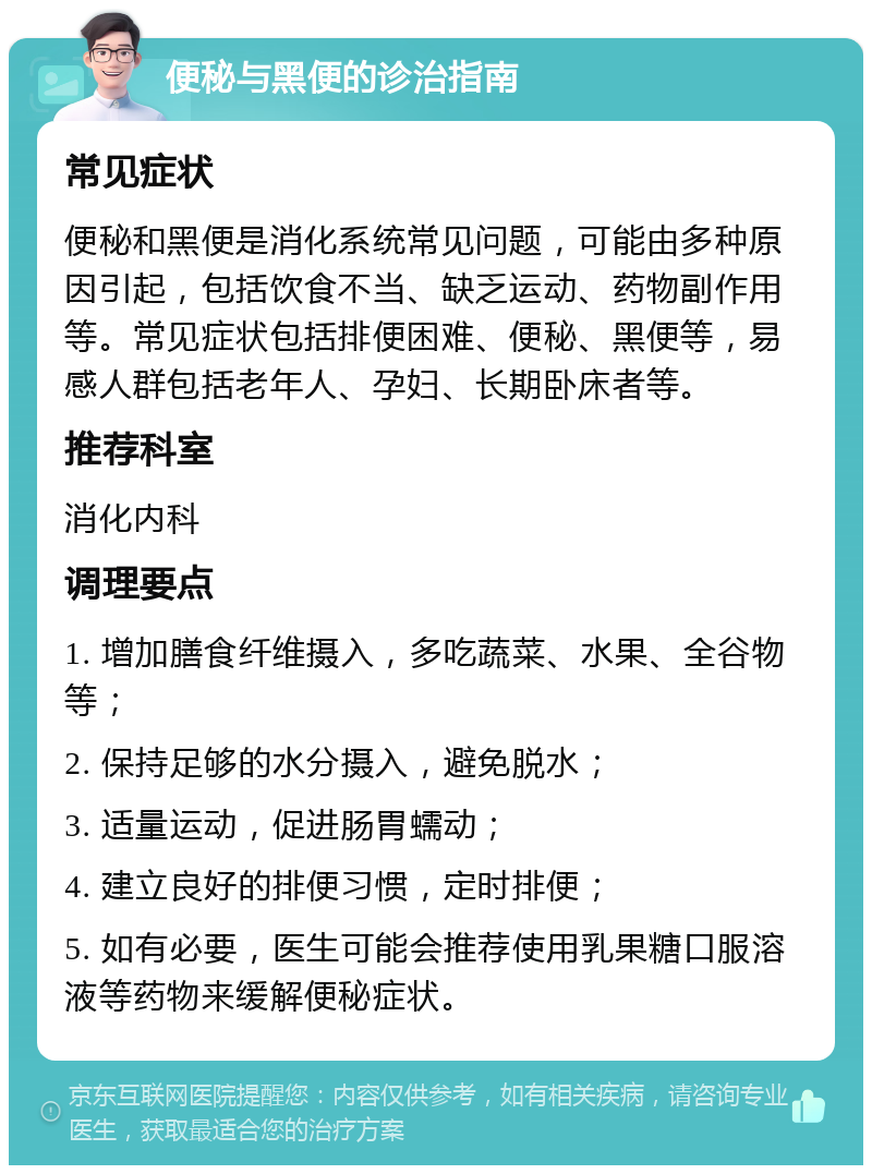 便秘与黑便的诊治指南 常见症状 便秘和黑便是消化系统常见问题，可能由多种原因引起，包括饮食不当、缺乏运动、药物副作用等。常见症状包括排便困难、便秘、黑便等，易感人群包括老年人、孕妇、长期卧床者等。 推荐科室 消化内科 调理要点 1. 增加膳食纤维摄入，多吃蔬菜、水果、全谷物等； 2. 保持足够的水分摄入，避免脱水； 3. 适量运动，促进肠胃蠕动； 4. 建立良好的排便习惯，定时排便； 5. 如有必要，医生可能会推荐使用乳果糖口服溶液等药物来缓解便秘症状。