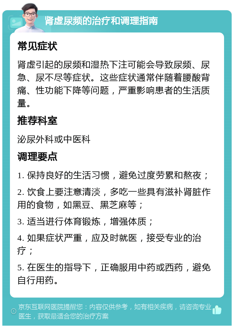 肾虚尿频的治疗和调理指南 常见症状 肾虚引起的尿频和湿热下注可能会导致尿频、尿急、尿不尽等症状。这些症状通常伴随着腰酸背痛、性功能下降等问题，严重影响患者的生活质量。 推荐科室 泌尿外科或中医科 调理要点 1. 保持良好的生活习惯，避免过度劳累和熬夜； 2. 饮食上要注意清淡，多吃一些具有滋补肾脏作用的食物，如黑豆、黑芝麻等； 3. 适当进行体育锻炼，增强体质； 4. 如果症状严重，应及时就医，接受专业的治疗； 5. 在医生的指导下，正确服用中药或西药，避免自行用药。