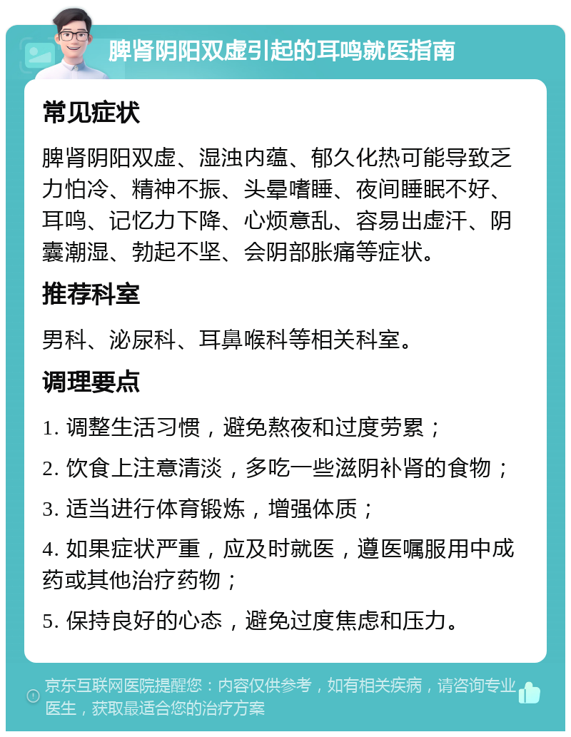 脾肾阴阳双虚引起的耳鸣就医指南 常见症状 脾肾阴阳双虚、湿浊内蕴、郁久化热可能导致乏力怕冷、精神不振、头晕嗜睡、夜间睡眠不好、耳鸣、记忆力下降、心烦意乱、容易出虚汗、阴囊潮湿、勃起不坚、会阴部胀痛等症状。 推荐科室 男科、泌尿科、耳鼻喉科等相关科室。 调理要点 1. 调整生活习惯，避免熬夜和过度劳累； 2. 饮食上注意清淡，多吃一些滋阴补肾的食物； 3. 适当进行体育锻炼，增强体质； 4. 如果症状严重，应及时就医，遵医嘱服用中成药或其他治疗药物； 5. 保持良好的心态，避免过度焦虑和压力。