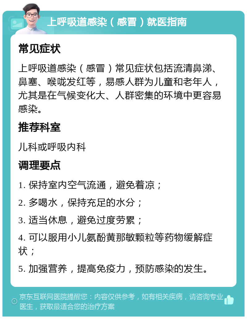 上呼吸道感染（感冒）就医指南 常见症状 上呼吸道感染（感冒）常见症状包括流清鼻涕、鼻塞、喉咙发红等，易感人群为儿童和老年人，尤其是在气候变化大、人群密集的环境中更容易感染。 推荐科室 儿科或呼吸内科 调理要点 1. 保持室内空气流通，避免着凉； 2. 多喝水，保持充足的水分； 3. 适当休息，避免过度劳累； 4. 可以服用小儿氨酚黄那敏颗粒等药物缓解症状； 5. 加强营养，提高免疫力，预防感染的发生。