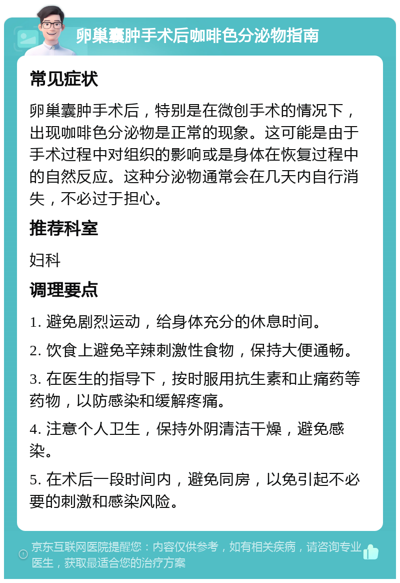 卵巢囊肿手术后咖啡色分泌物指南 常见症状 卵巢囊肿手术后，特别是在微创手术的情况下，出现咖啡色分泌物是正常的现象。这可能是由于手术过程中对组织的影响或是身体在恢复过程中的自然反应。这种分泌物通常会在几天内自行消失，不必过于担心。 推荐科室 妇科 调理要点 1. 避免剧烈运动，给身体充分的休息时间。 2. 饮食上避免辛辣刺激性食物，保持大便通畅。 3. 在医生的指导下，按时服用抗生素和止痛药等药物，以防感染和缓解疼痛。 4. 注意个人卫生，保持外阴清洁干燥，避免感染。 5. 在术后一段时间内，避免同房，以免引起不必要的刺激和感染风险。