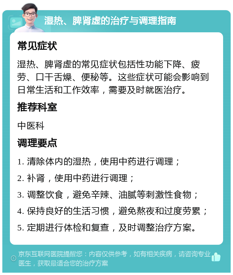 湿热、脾肾虚的治疗与调理指南 常见症状 湿热、脾肾虚的常见症状包括性功能下降、疲劳、口干舌燥、便秘等。这些症状可能会影响到日常生活和工作效率，需要及时就医治疗。 推荐科室 中医科 调理要点 1. 清除体内的湿热，使用中药进行调理； 2. 补肾，使用中药进行调理； 3. 调整饮食，避免辛辣、油腻等刺激性食物； 4. 保持良好的生活习惯，避免熬夜和过度劳累； 5. 定期进行体检和复查，及时调整治疗方案。