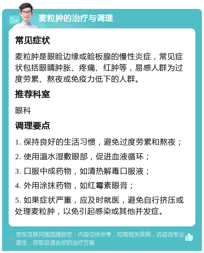 麦粒肿的治疗与调理 常见症状 麦粒肿是眼睑边缘或睑板腺的慢性炎症，常见症状包括眼睛肿胀、疼痛、红肿等，易感人群为过度劳累、熬夜或免疫力低下的人群。 推荐科室 眼科 调理要点 1. 保持良好的生活习惯，避免过度劳累和熬夜； 2. 使用温水湿敷眼部，促进血液循环； 3. 口服中成药物，如清热解毒口服液； 4. 外用涂抹药物，如红霉素眼膏； 5. 如果症状严重，应及时就医，避免自行挤压或处理麦粒肿，以免引起感染或其他并发症。