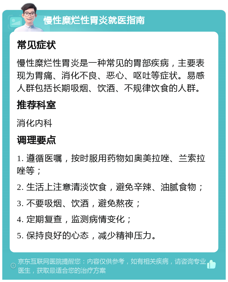 慢性糜烂性胃炎就医指南 常见症状 慢性糜烂性胃炎是一种常见的胃部疾病，主要表现为胃痛、消化不良、恶心、呕吐等症状。易感人群包括长期吸烟、饮酒、不规律饮食的人群。 推荐科室 消化内科 调理要点 1. 遵循医嘱，按时服用药物如奥美拉唑、兰索拉唑等； 2. 生活上注意清淡饮食，避免辛辣、油腻食物； 3. 不要吸烟、饮酒，避免熬夜； 4. 定期复查，监测病情变化； 5. 保持良好的心态，减少精神压力。