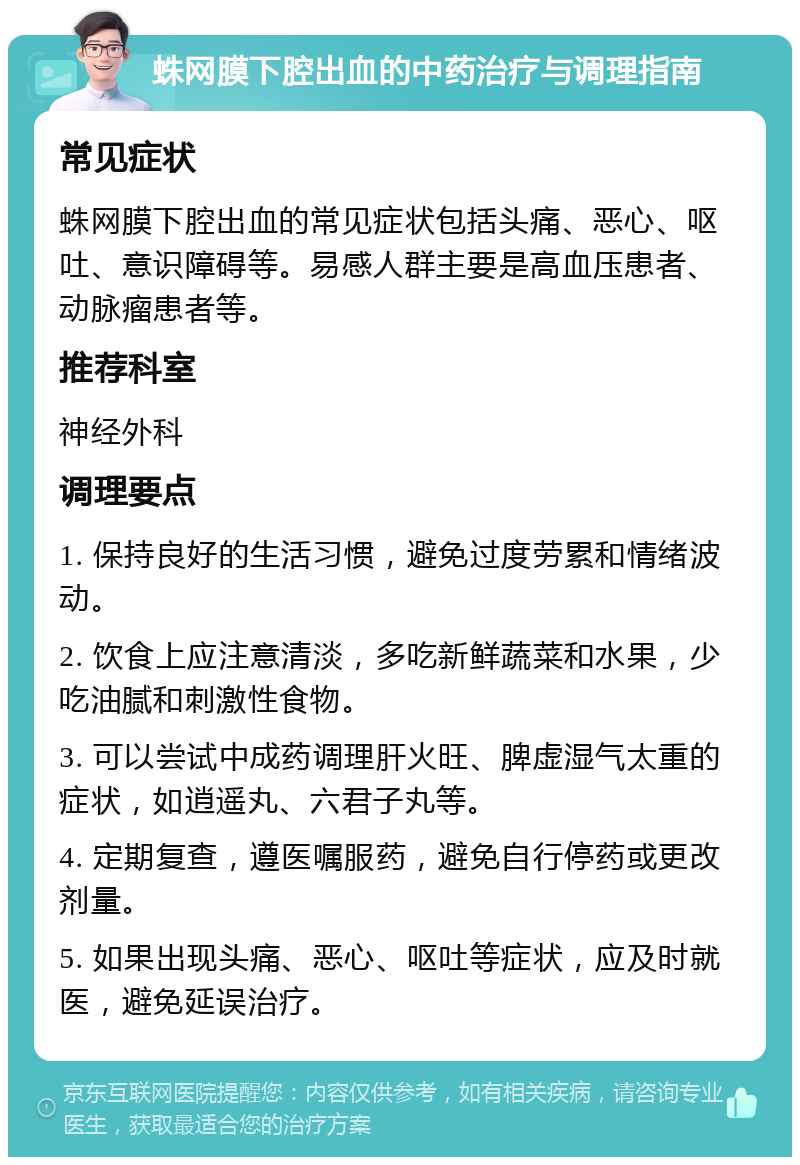 蛛网膜下腔出血的中药治疗与调理指南 常见症状 蛛网膜下腔出血的常见症状包括头痛、恶心、呕吐、意识障碍等。易感人群主要是高血压患者、动脉瘤患者等。 推荐科室 神经外科 调理要点 1. 保持良好的生活习惯，避免过度劳累和情绪波动。 2. 饮食上应注意清淡，多吃新鲜蔬菜和水果，少吃油腻和刺激性食物。 3. 可以尝试中成药调理肝火旺、脾虚湿气太重的症状，如逍遥丸、六君子丸等。 4. 定期复查，遵医嘱服药，避免自行停药或更改剂量。 5. 如果出现头痛、恶心、呕吐等症状，应及时就医，避免延误治疗。