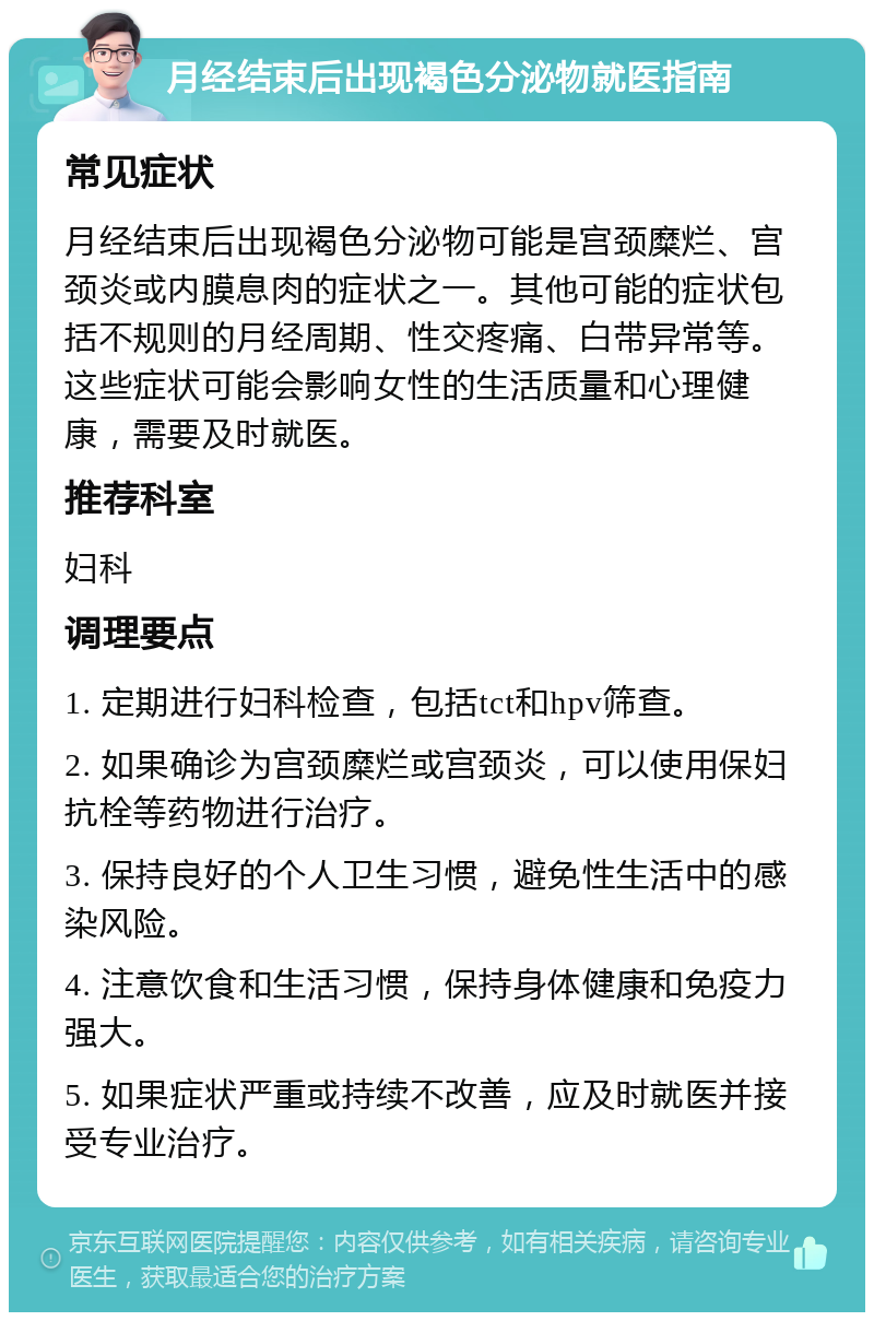 月经结束后出现褐色分泌物就医指南 常见症状 月经结束后出现褐色分泌物可能是宫颈糜烂、宫颈炎或内膜息肉的症状之一。其他可能的症状包括不规则的月经周期、性交疼痛、白带异常等。这些症状可能会影响女性的生活质量和心理健康，需要及时就医。 推荐科室 妇科 调理要点 1. 定期进行妇科检查，包括tct和hpv筛查。 2. 如果确诊为宫颈糜烂或宫颈炎，可以使用保妇抗栓等药物进行治疗。 3. 保持良好的个人卫生习惯，避免性生活中的感染风险。 4. 注意饮食和生活习惯，保持身体健康和免疫力强大。 5. 如果症状严重或持续不改善，应及时就医并接受专业治疗。