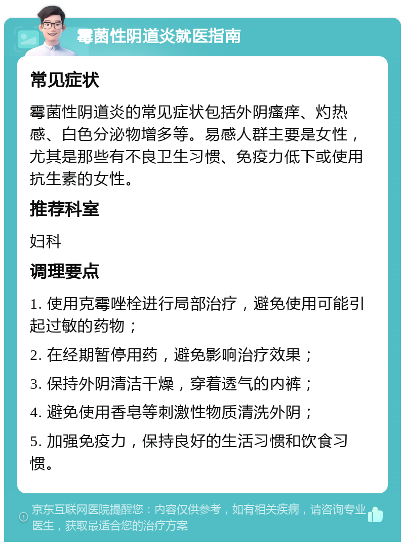 霉菌性阴道炎就医指南 常见症状 霉菌性阴道炎的常见症状包括外阴瘙痒、灼热感、白色分泌物增多等。易感人群主要是女性，尤其是那些有不良卫生习惯、免疫力低下或使用抗生素的女性。 推荐科室 妇科 调理要点 1. 使用克霉唑栓进行局部治疗，避免使用可能引起过敏的药物； 2. 在经期暂停用药，避免影响治疗效果； 3. 保持外阴清洁干燥，穿着透气的内裤； 4. 避免使用香皂等刺激性物质清洗外阴； 5. 加强免疫力，保持良好的生活习惯和饮食习惯。