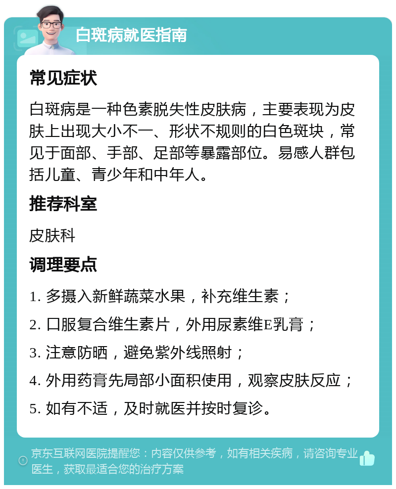 白斑病就医指南 常见症状 白斑病是一种色素脱失性皮肤病，主要表现为皮肤上出现大小不一、形状不规则的白色斑块，常见于面部、手部、足部等暴露部位。易感人群包括儿童、青少年和中年人。 推荐科室 皮肤科 调理要点 1. 多摄入新鲜蔬菜水果，补充维生素； 2. 口服复合维生素片，外用尿素维E乳膏； 3. 注意防晒，避免紫外线照射； 4. 外用药膏先局部小面积使用，观察皮肤反应； 5. 如有不适，及时就医并按时复诊。