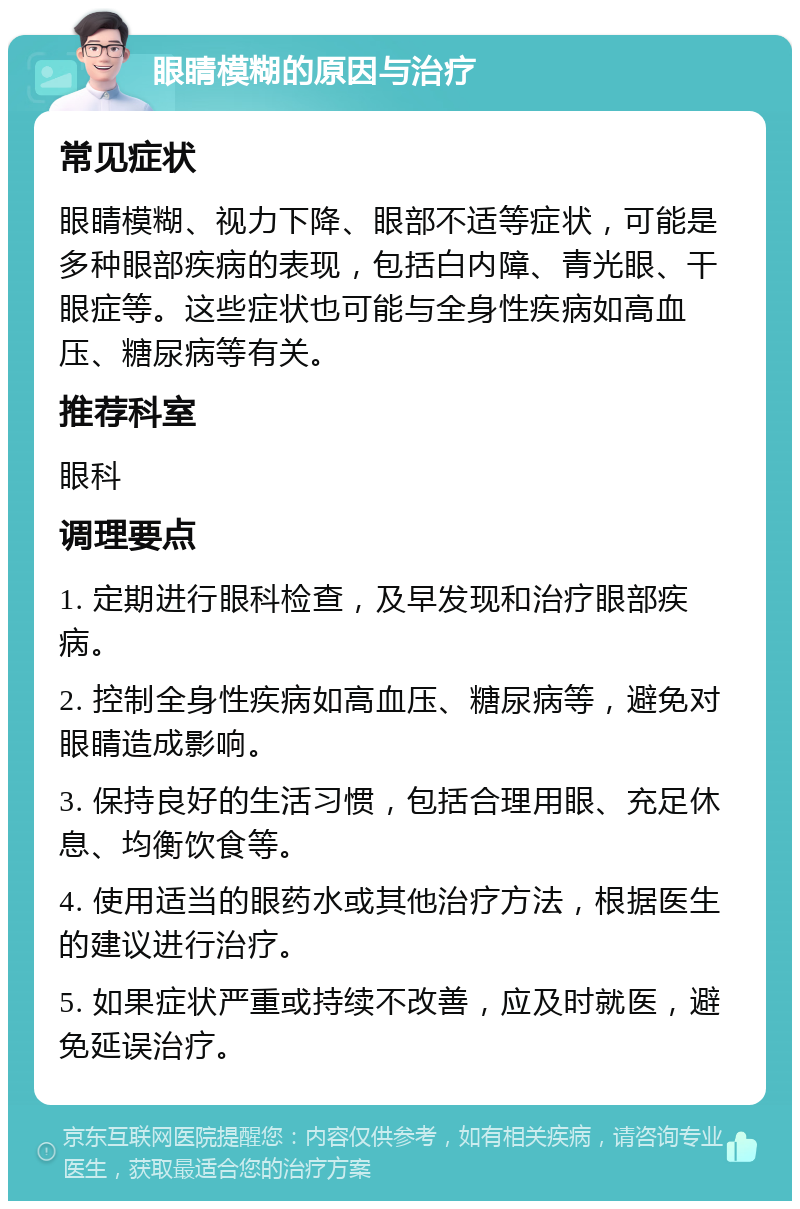 眼睛模糊的原因与治疗 常见症状 眼睛模糊、视力下降、眼部不适等症状，可能是多种眼部疾病的表现，包括白内障、青光眼、干眼症等。这些症状也可能与全身性疾病如高血压、糖尿病等有关。 推荐科室 眼科 调理要点 1. 定期进行眼科检查，及早发现和治疗眼部疾病。 2. 控制全身性疾病如高血压、糖尿病等，避免对眼睛造成影响。 3. 保持良好的生活习惯，包括合理用眼、充足休息、均衡饮食等。 4. 使用适当的眼药水或其他治疗方法，根据医生的建议进行治疗。 5. 如果症状严重或持续不改善，应及时就医，避免延误治疗。