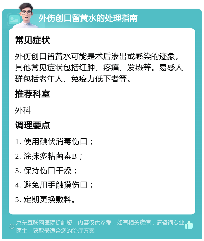 外伤创口留黄水的处理指南 常见症状 外伤创口留黄水可能是术后渗出或感染的迹象。其他常见症状包括红肿、疼痛、发热等。易感人群包括老年人、免疫力低下者等。 推荐科室 外科 调理要点 1. 使用碘伏消毒伤口； 2. 涂抹多粘菌素B； 3. 保持伤口干燥； 4. 避免用手触摸伤口； 5. 定期更换敷料。